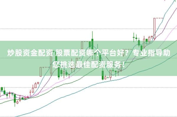 炒股资金配资 股票配资哪个平台好？专业指导助您挑选最佳配资服务！