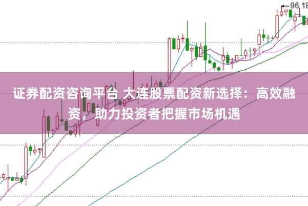 证券配资咨询平台 大连股票配资新选择：高效融资，助力投资者把握市场机遇