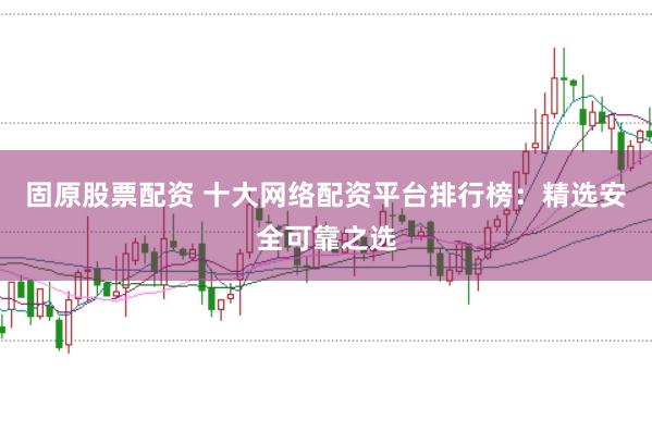 固原股票配资 十大网络配资平台排行榜：精选安全可靠之选