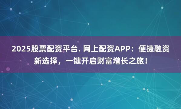 2025股票配资平台. 网上配资APP：便捷融资新选择，一键开启财富增长之旅！