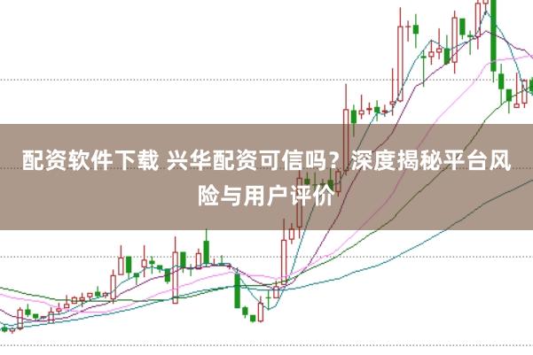 配资软件下载 兴华配资可信吗?深度揭秘平台风险与用户评价