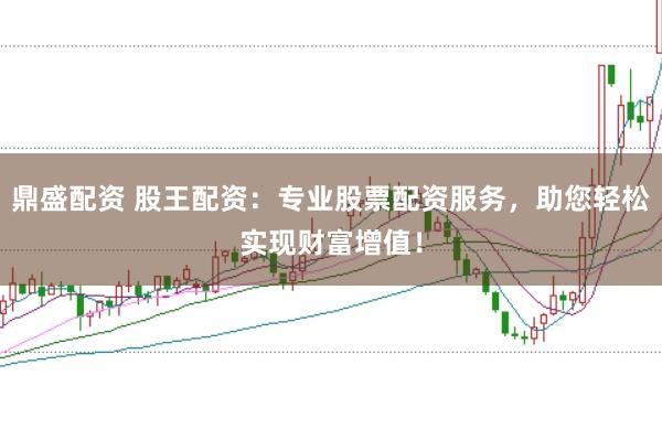 鼎盛配资 股王配资：专业股票配资服务，助您轻松实现财富增值！