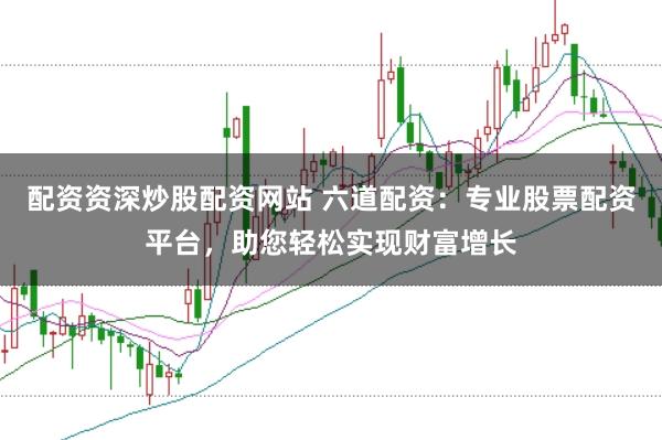 配资资深炒股配资网站 六道配资：专业股票配资平台，助您轻松实现财富增长