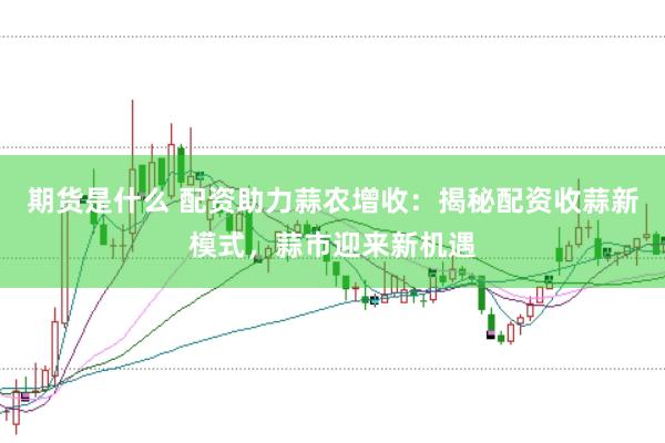 期货是什么 配资助力蒜农增收：揭秘配资收蒜新模式，蒜市迎来新机遇