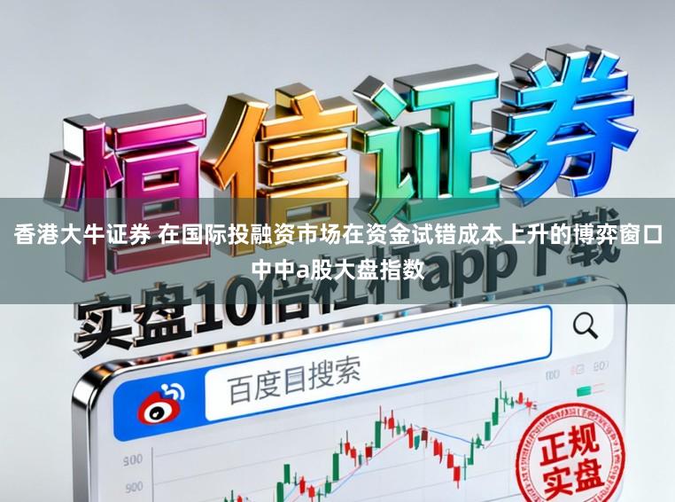 香港大牛证券 在国际投融资市场在资金试错成本上升的博弈窗口中中a股大盘指数