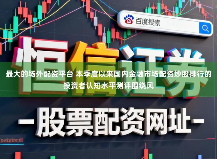 最大的场外配资平台 本季度以来国内金融市场配资炒股排行的投资者认知水平测评围绕风