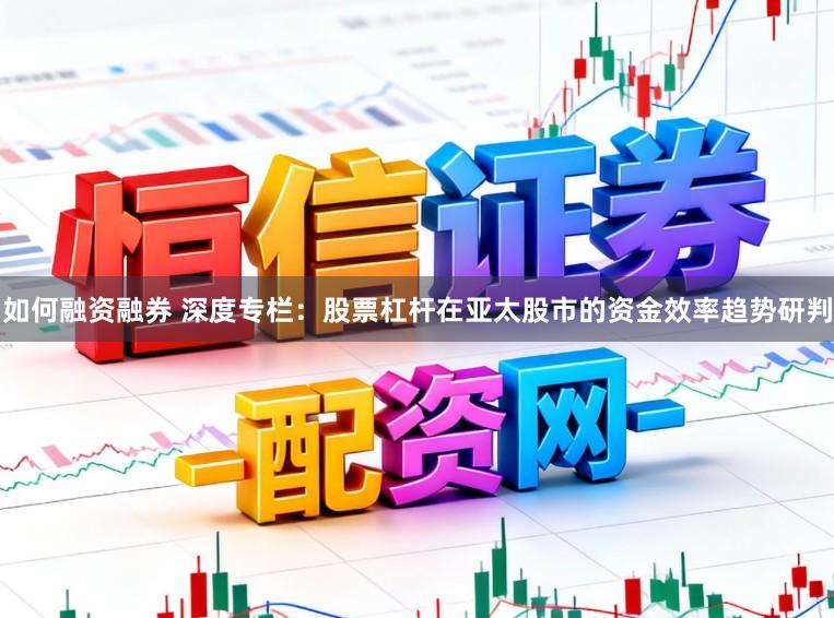 如何融资融券 深度专栏：股票杠杆在亚太股市的资金效率趋势研判