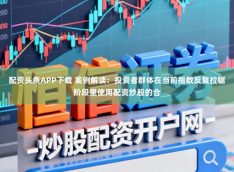 配资头条APP下载 案例解读：投资者群体在当前指数反复拉锯阶段里使用配资炒股的合