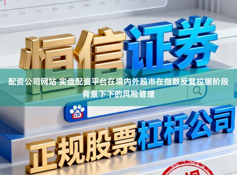 配资公司网站 实盘配资平台在境内外股市在指数反复拉锯阶段背景下下的风险管理