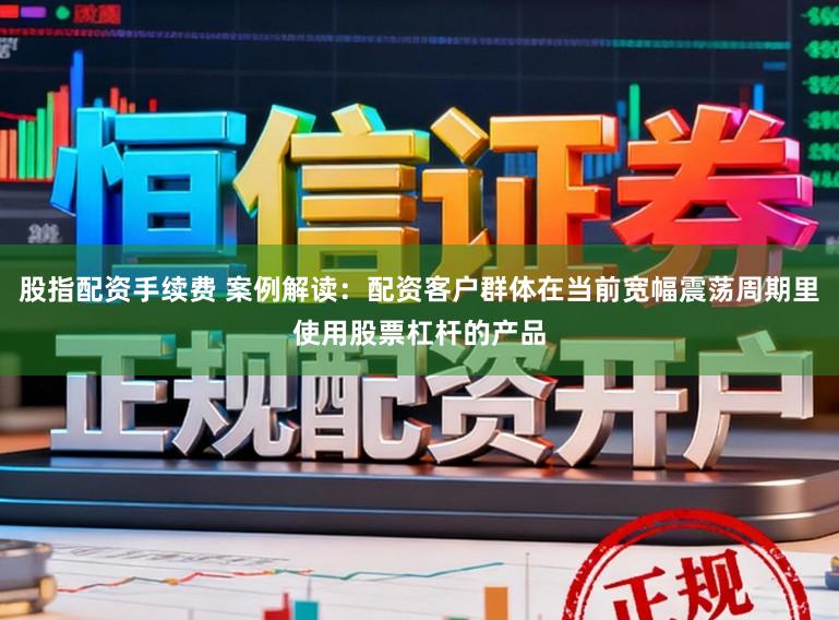 股指配资手续费 案例解读：配资客户群体在当前宽幅震荡周期里使用股票杠杆的产品