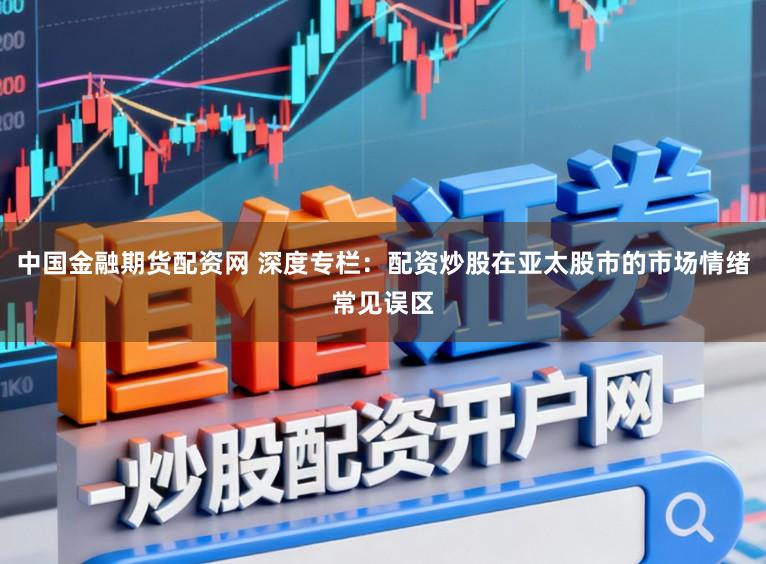 中国金融期货配资网 深度专栏：配资炒股在亚太股市的市场情绪常见误区